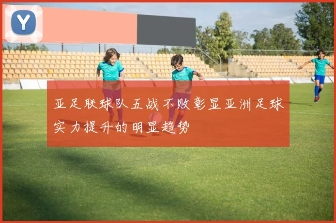 亚足联球队五战不败彰显亚洲足球实力提升的明显趋势