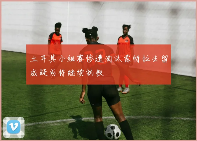 土耳其小组赛惨遭淘汰蒙特拉去留成疑或将继续执教