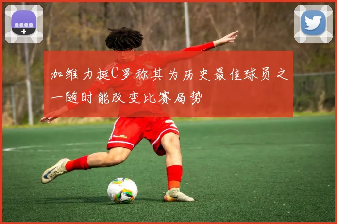加维力挺C罗称其为历史最佳球员之一随时能改变比赛局势