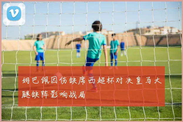 姆巴佩因伤缺席西超杯对决皇马大腿缺阵影响战局