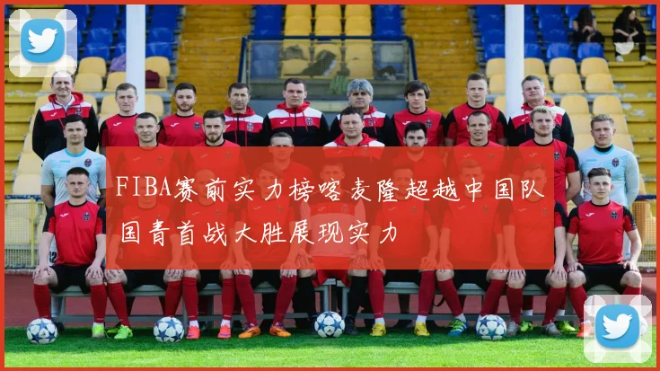 FIBA赛前实力榜喀麦隆超越中国队国青首战大胜展现实力