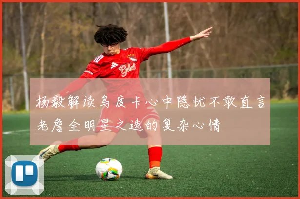 杨毅解读乌度卡心中隐忧不敢直言老詹全明星之选的复杂心情