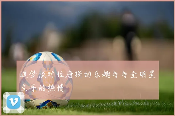追梦谈对位唐斯的乐趣与与全明星交手的热情
