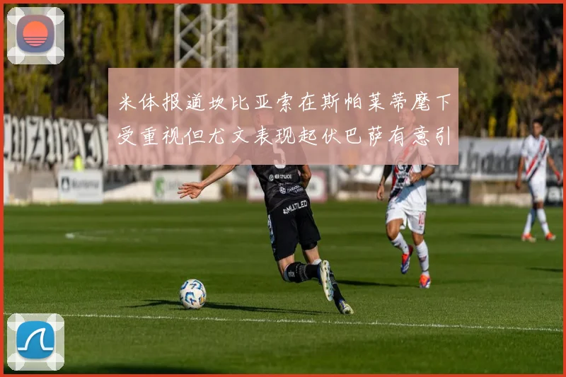 米体报道坎比亚索在斯帕莱蒂麾下受重视但尤文表现起伏巴萨有意引进