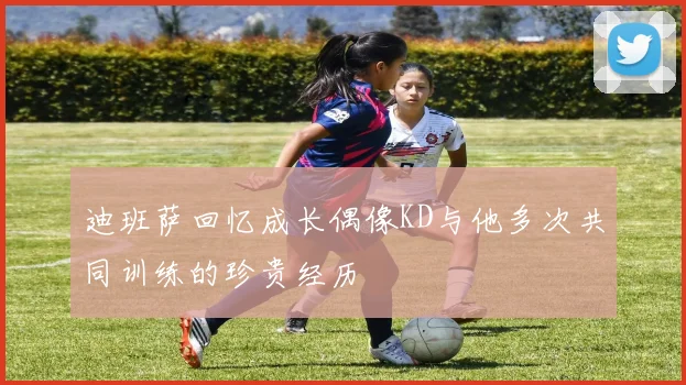 迪班萨回忆成长偶像KD与他多次共同训练的珍贵经历