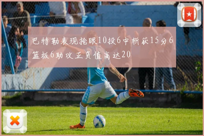 巴特勒表现抢眼10投6中斩获15分6篮板6助攻正负值高达20