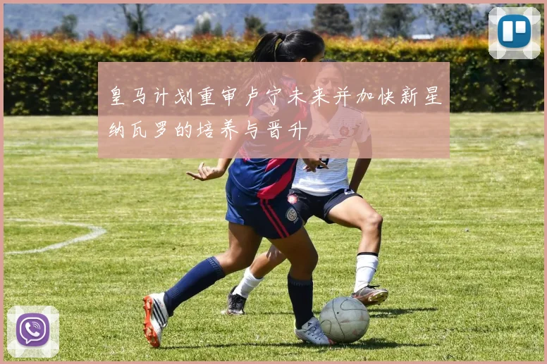 皇马计划重审卢宁未来并加快新星纳瓦罗的培养与晋升
