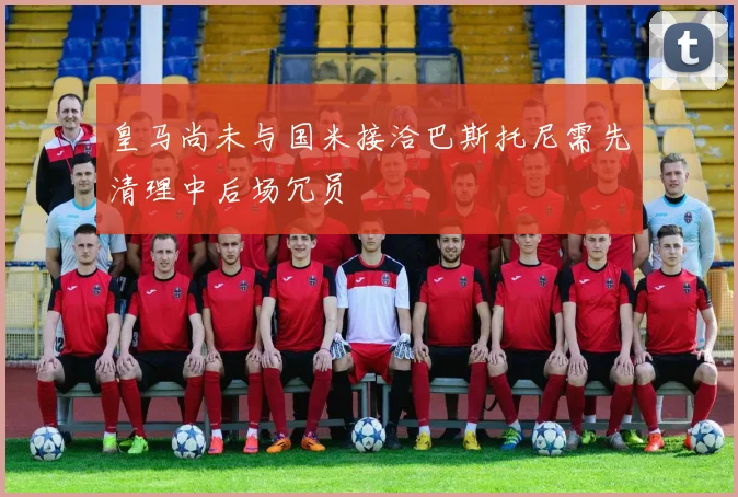 皇马尚未与国米接洽巴斯托尼需先清理中后场冗员