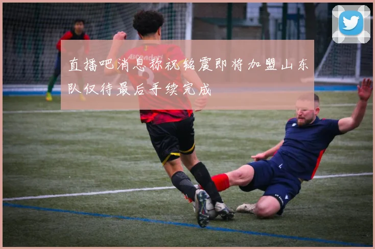 直播吧消息称祝铭震即将加盟山东队仅待最后手续完成