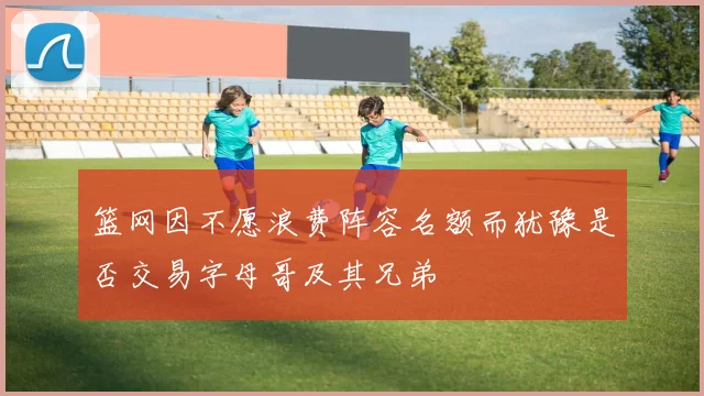 篮网因不愿浪费阵容名额而犹豫是否交易字母哥及其兄弟