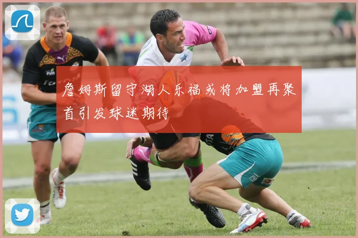 詹姆斯留守湖人乐福或将加盟再聚首引发球迷期待