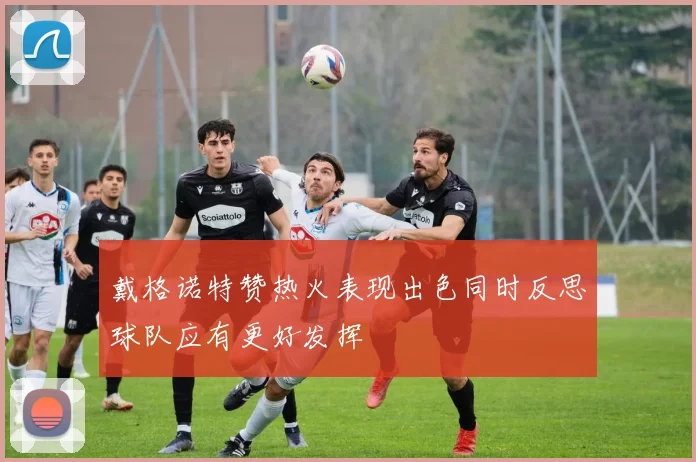 戴格诺特赞热火表现出色同时反思球队应有更好发挥
