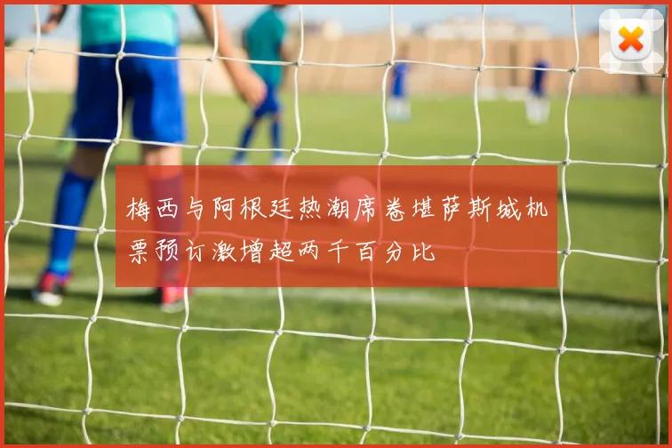 梅西与阿根廷热潮席卷堪萨斯城机票预订激增超两千百分比