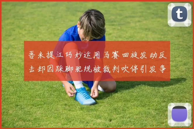 吾米提江巧妙运用马赛回旋发动反击却因踩脚犯规被裁判吹停引发争议