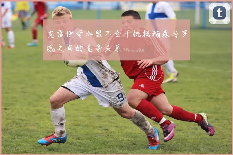 克雷伊奇加盟不会干扰杨瀚森与罗威之间的竞争关系