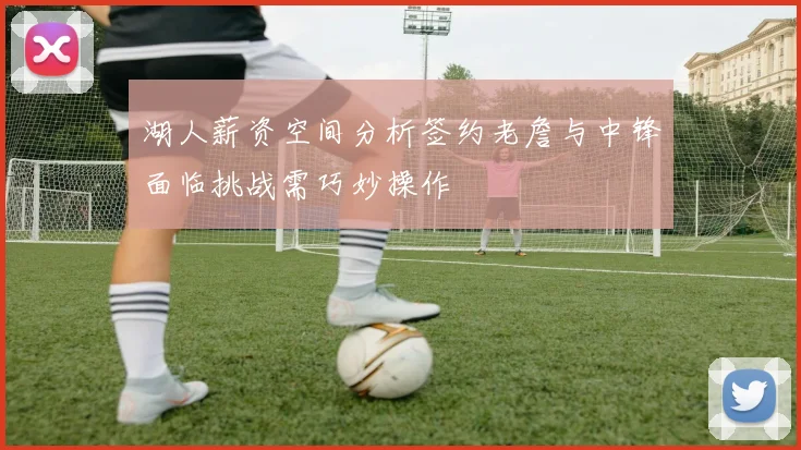 湖人薪资空间分析签约老詹与中锋面临挑战需巧妙操作