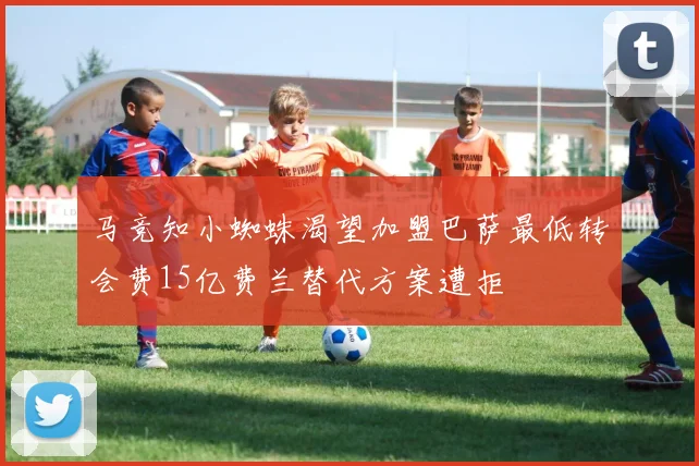 马竞知小蜘蛛渴望加盟巴萨最低转会费15亿费兰替代方案遭拒
