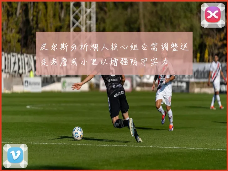 皮尔斯分析湖人核心组合需调整送走老詹或小里以增强防守实力