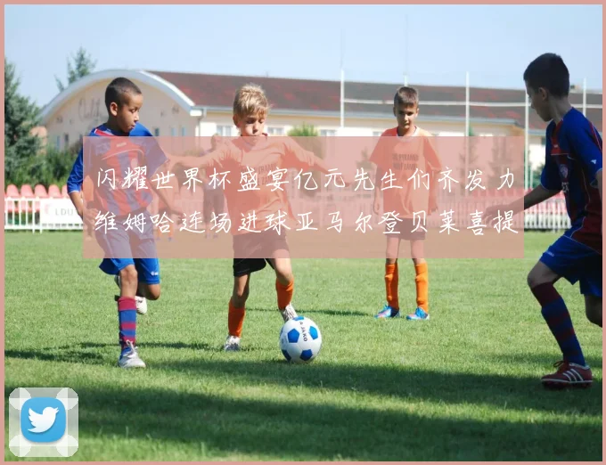 闪耀世界杯盛宴亿元先生们齐发力维姆哈连场进球亚马尔登贝莱喜提首球