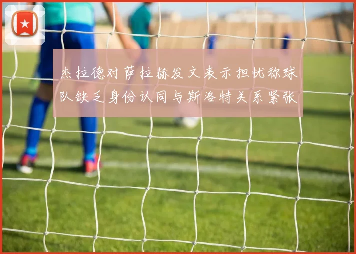 杰拉德对萨拉赫发文表示担忧称球队缺乏身份认同与斯洛特关系紧张