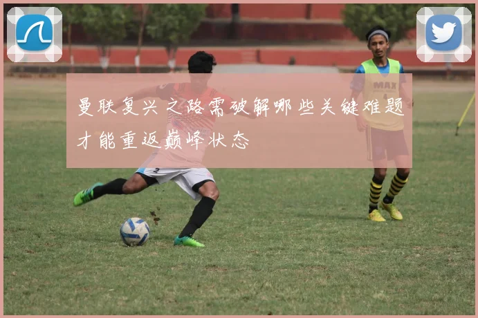 曼联复兴之路需破解哪些关键难题才能重返巅峰状态